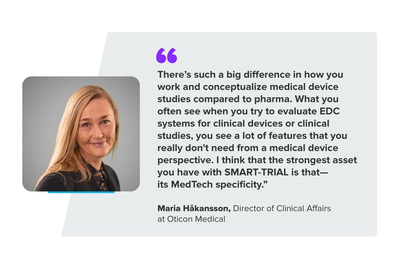 “There's such a big difference in how you work and conceptualize medical device studies compared to pharma. What you often see when you try to evaluate EDC systems for clinical devices or clinical studies, you see a lot of features that you really don't need from a medical device perspective. I think that the strongest asset you have with SMART-TRIAL is that- its MedTech specificity." Maria Håkansson, Director of Clinical Affairs at Oticon Medical