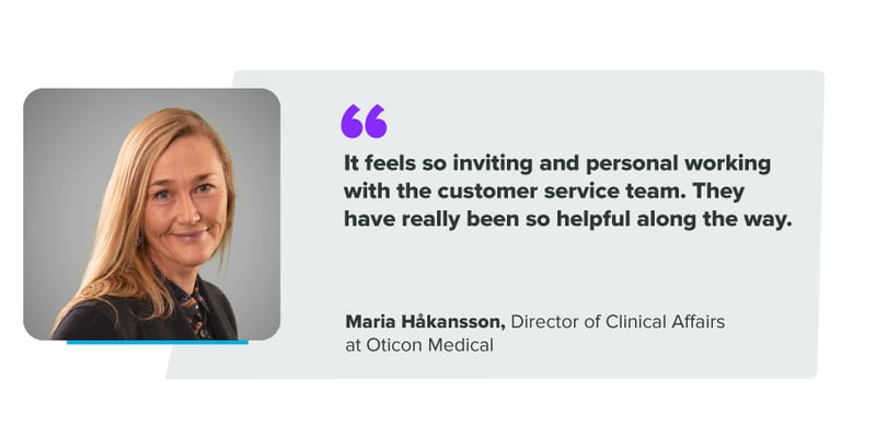 "It feels so inviting and personal working with the customer service team.. They have really been so helpful along the way." Maria Håkansson, Director of Clinical Affairs at Oticon Medical