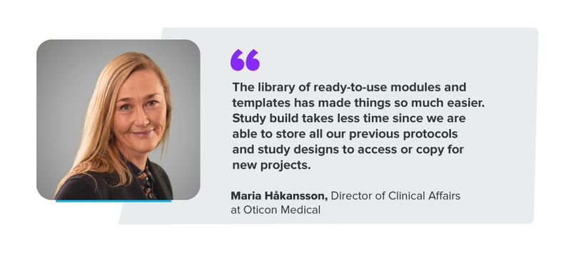 "The library of ready-to-use modules and templates has made things so much easier. Study build takes less time since we are able to store all our previous protocols and study designs to access or copy for new projects." Maria Håkansson, Director of Clinical Affairs at Oticon Medical